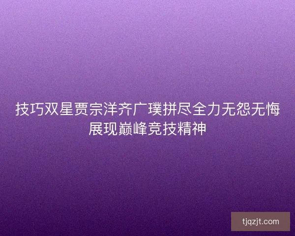 技巧双星贾宗洋齐广璞拼尽全力无怨无悔展现巅峰竞技精神