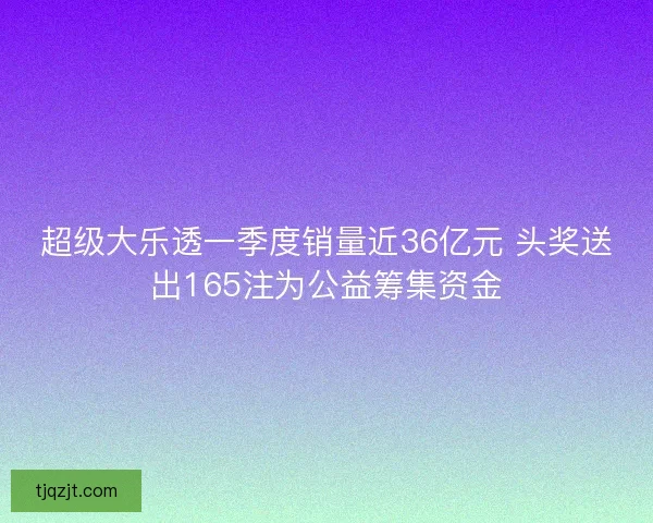 超级大乐透一季度销量近36亿元 头奖送出165注为公益筹集资金