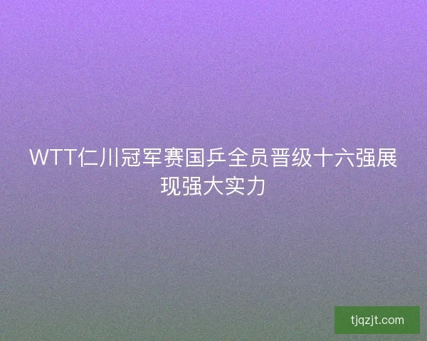WTT仁川冠军赛国乒全员晋级十六强展现强大实力