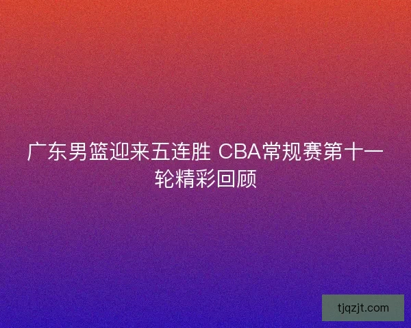 广东男篮迎来五连胜 CBA常规赛第十一轮精彩回顾