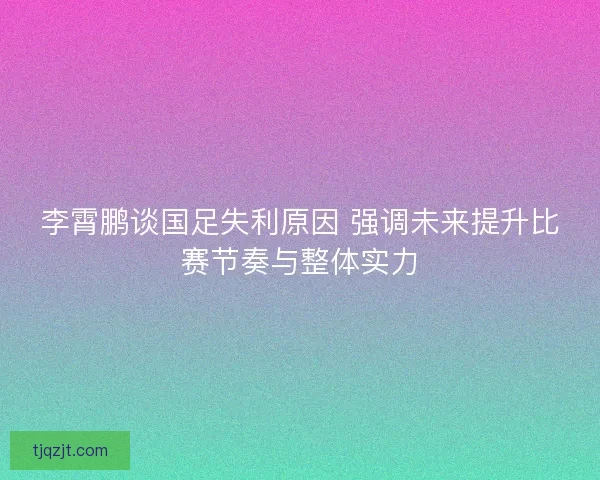 李霄鹏谈国足失利原因 强调未来提升比赛节奏与整体实力