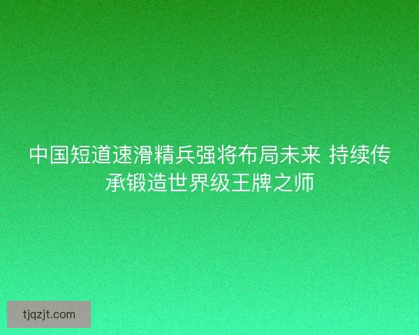 中国短道速滑精兵强将布局未来 持续传承锻造世界级王牌之师