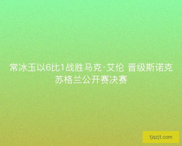常冰玉以6比1战胜马克·艾伦 晋级斯诺克苏格兰公开赛决赛